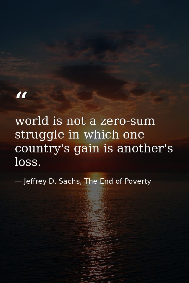 world is not a zero-sum struggle in which one country's gain is another's loss. — Jeffrey D. Sachs, The End of Poverty