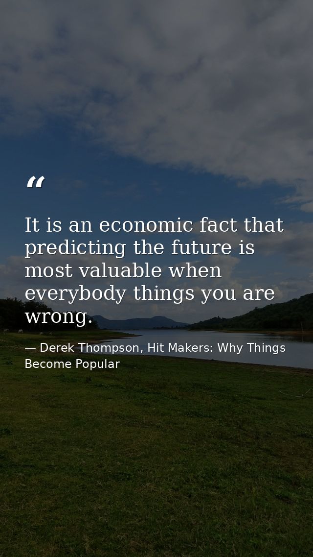 It is an economic fact that predicting the future is most valuable when everybody things you are wrong. — Derek Thompson, Hit Makers: Why Things Become Popular