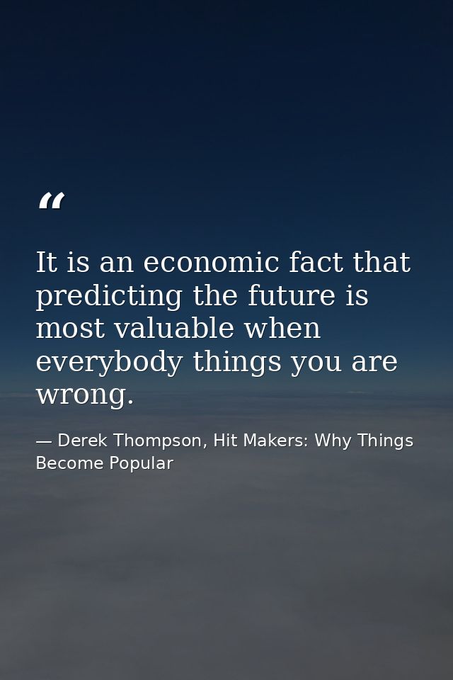 It is an economic fact that predicting the future is most valuable when everybody things you are wrong. — Derek Thompson, Hit Makers: Why Things Become Popular