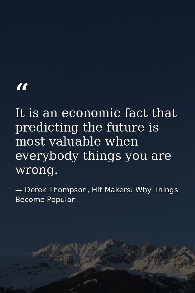 It is an economic fact that predicting the future is most valuable when everybody things you are wrong. — Derek Thompson, Hit Makers: Why Things Become Popular