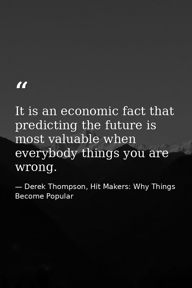 It is an economic fact that predicting the future is most valuable when everybody things you are wrong. — Derek Thompson, Hit Makers: Why Things Become Popular