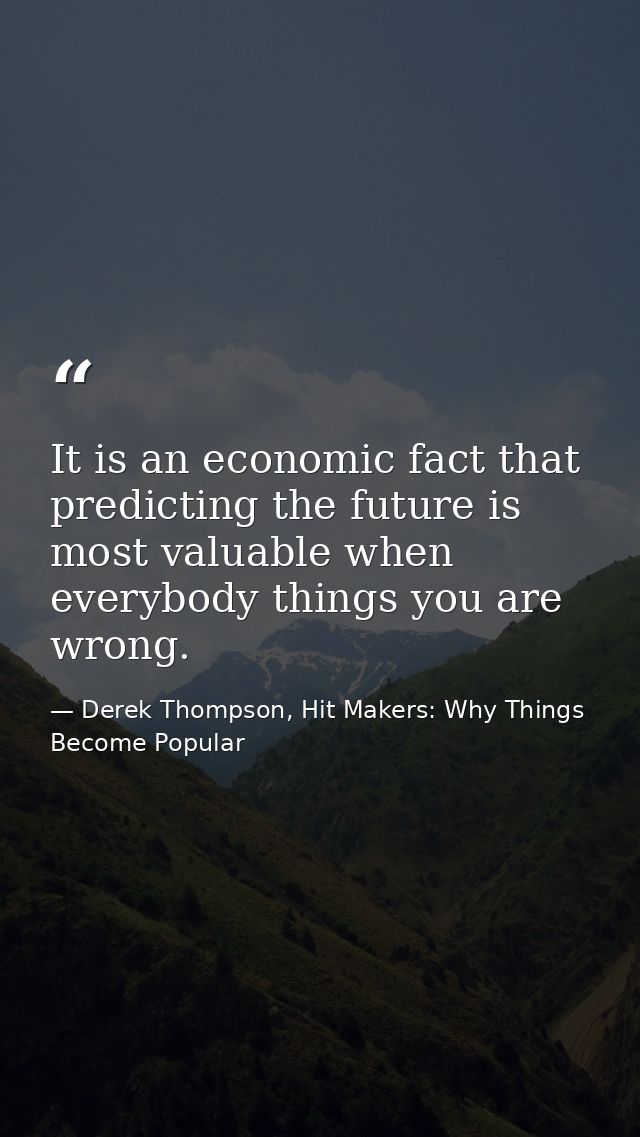 It is an economic fact that predicting the future is most valuable when everybody things you are wrong. — Derek Thompson, Hit Makers: Why Things Become Popular