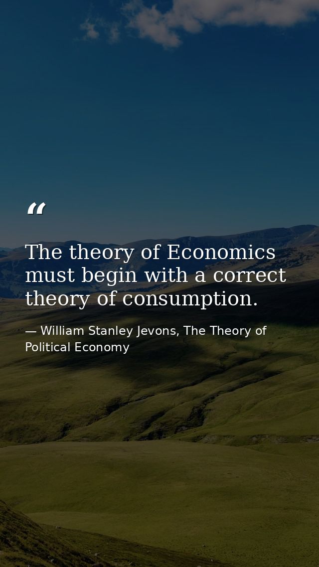 The theory of Economics must begin with a correct theory of consumption. — William Stanley Jevons, The Theory of Political Economy