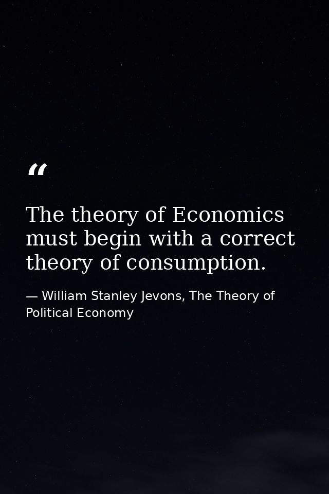 The theory of Economics must begin with a correct theory of consumption. — William Stanley Jevons, The Theory of Political Economy
