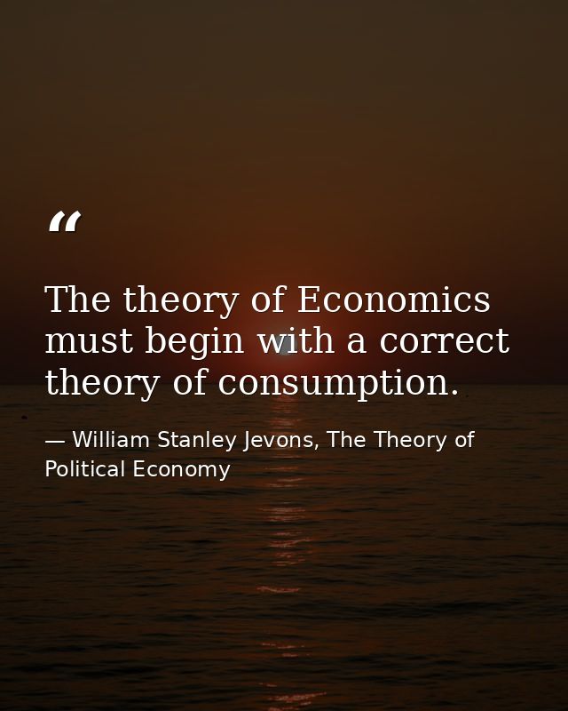 The theory of Economics must begin with a correct theory of consumption. — William Stanley Jevons, The Theory of Political Economy