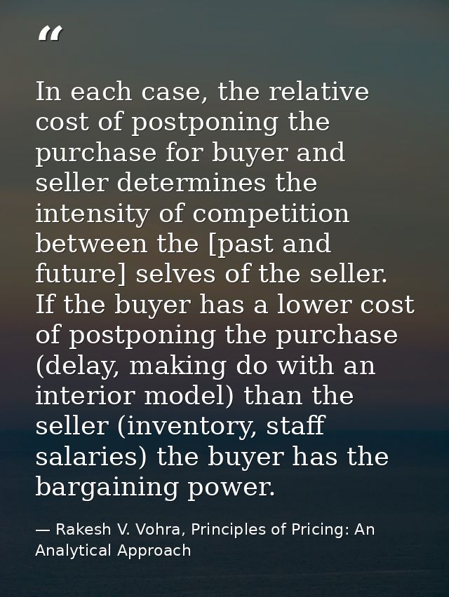 In each case, the relative cost of postponing the purchase for buyer and seller determines the intensity of competition  — Rakesh V. Vohra, Principles of Pricing: An Analytical Approach