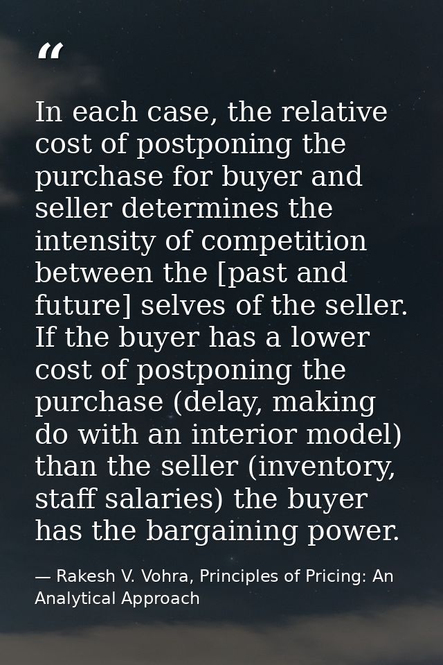 In each case, the relative cost of postponing the purchase for buyer and seller determines the intensity of competition  — Rakesh V. Vohra, Principles of Pricing: An Analytical Approach