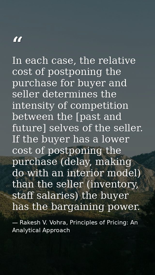 In each case, the relative cost of postponing the purchase for buyer and seller determines the intensity of competition  — Rakesh V. Vohra, Principles of Pricing: An Analytical Approach