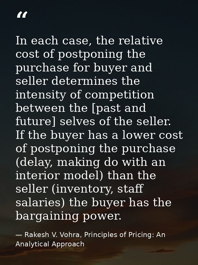 In each case, the relative cost of postponing the purchase for buyer and seller determines the intensity of competition  — Rakesh V. Vohra, Principles of Pricing: An Analytical Approach