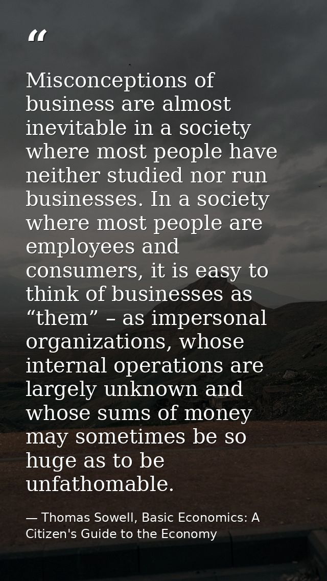 Misconceptions of business are almost inevitable in a society where most people have neither studied nor run businesses. — Thomas Sowell, Basic Economics: A Citizen's Guide to the Economy