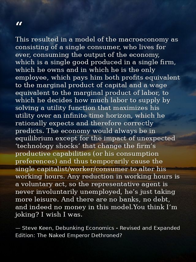 This resulted in a model of the macroeconomy as consisting of a single consumer, who lives for ever, consuming the outpu — Steve Keen, Debunking Economics - Revised and Expanded Edition: The Naked Emperor Dethroned?