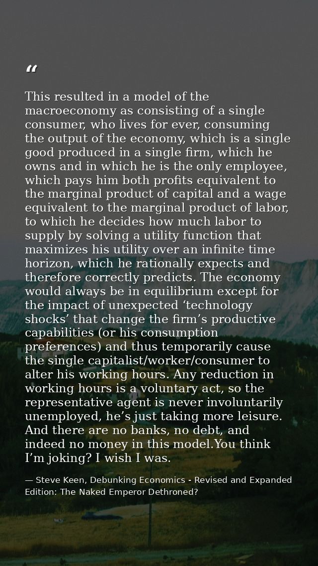 This resulted in a model of the macroeconomy as consisting of a single consumer, who lives for ever, consuming the outpu — Steve Keen, Debunking Economics - Revised and Expanded Edition: The Naked Emperor Dethroned?