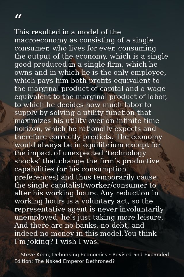 This resulted in a model of the macroeconomy as consisting of a single consumer, who lives for ever, consuming the outpu — Steve Keen, Debunking Economics - Revised and Expanded Edition: The Naked Emperor Dethroned?
