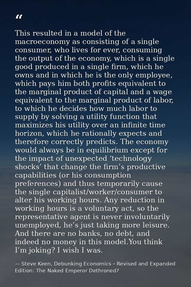 This resulted in a model of the macroeconomy as consisting of a single consumer, who lives for ever, consuming the outpu — Steve Keen, Debunking Economics - Revised and Expanded Edition: The Naked Emperor Dethroned?