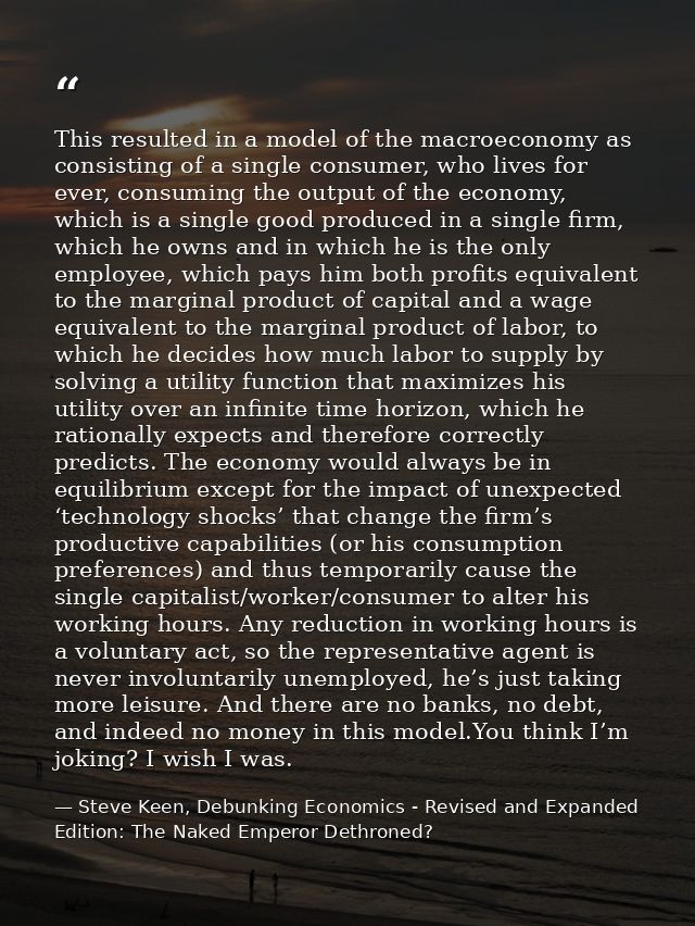 This resulted in a model of the macroeconomy as consisting of a single consumer, who lives for ever, consuming the outpu — Steve Keen, Debunking Economics - Revised and Expanded Edition: The Naked Emperor Dethroned?