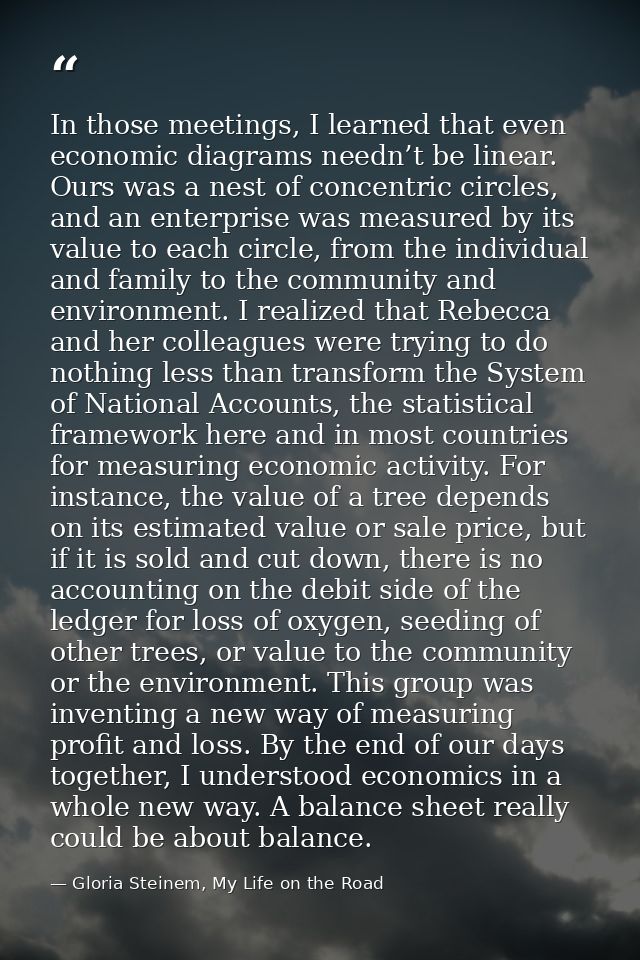 In those meetings, I learned that even economic diagrams needn’t be linear. Ours was a nest of concentric circles, and a — Gloria Steinem, My Life on the Road