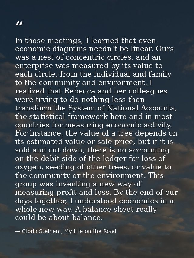 In those meetings, I learned that even economic diagrams needn’t be linear. Ours was a nest of concentric circles, and a — Gloria Steinem, My Life on the Road