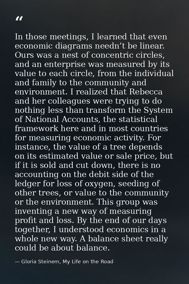 In those meetings, I learned that even economic diagrams needn’t be linear. Ours was a nest of concentric circles, and a — Gloria Steinem, My Life on the Road