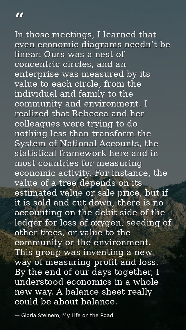 In those meetings, I learned that even economic diagrams needn’t be linear. Ours was a nest of concentric circles, and a — Gloria Steinem, My Life on the Road