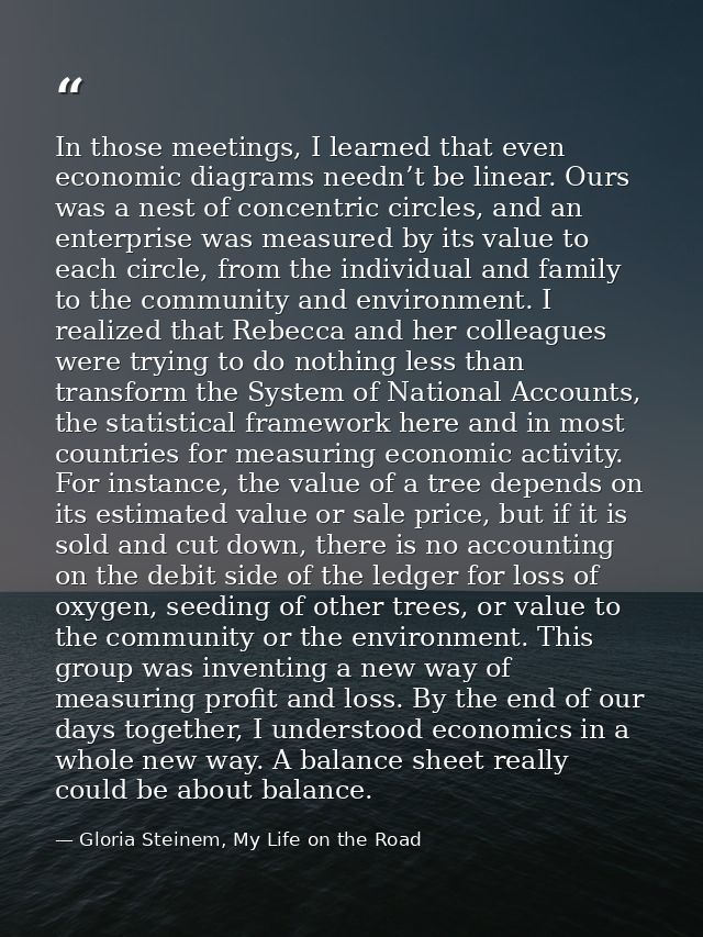 In those meetings, I learned that even economic diagrams needn’t be linear. Ours was a nest of concentric circles, and a — Gloria Steinem, My Life on the Road