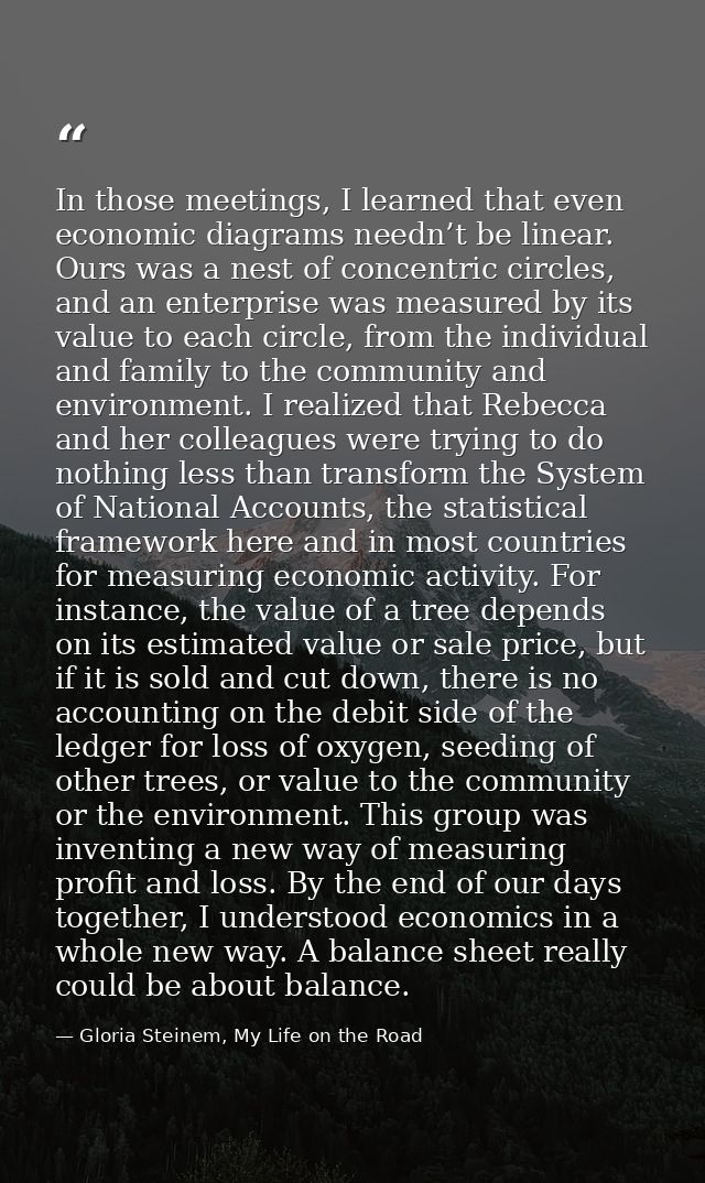 In those meetings, I learned that even economic diagrams needn’t be linear. Ours was a nest of concentric circles, and a — Gloria Steinem, My Life on the Road