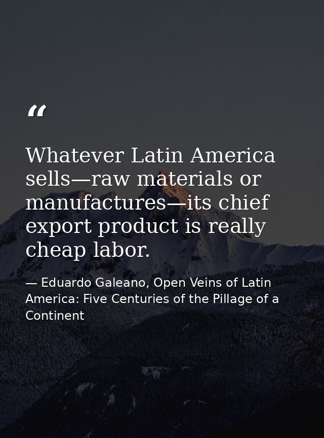 Whatever Latin America sells—raw materials or manufactures—its chief export product is really cheap labor. — Eduardo Galeano, Open Veins of Latin America: Five Centuries of the Pillage of a Continent
