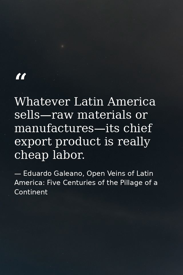 Whatever Latin America sells—raw materials or manufactures—its chief export product is really cheap labor. — Eduardo Galeano, Open Veins of Latin America: Five Centuries of the Pillage of a Continent