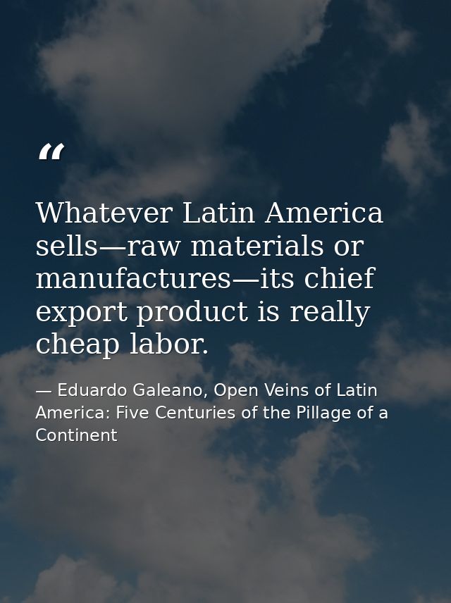 Whatever Latin America sells—raw materials or manufactures—its chief export product is really cheap labor. — Eduardo Galeano, Open Veins of Latin America: Five Centuries of the Pillage of a Continent