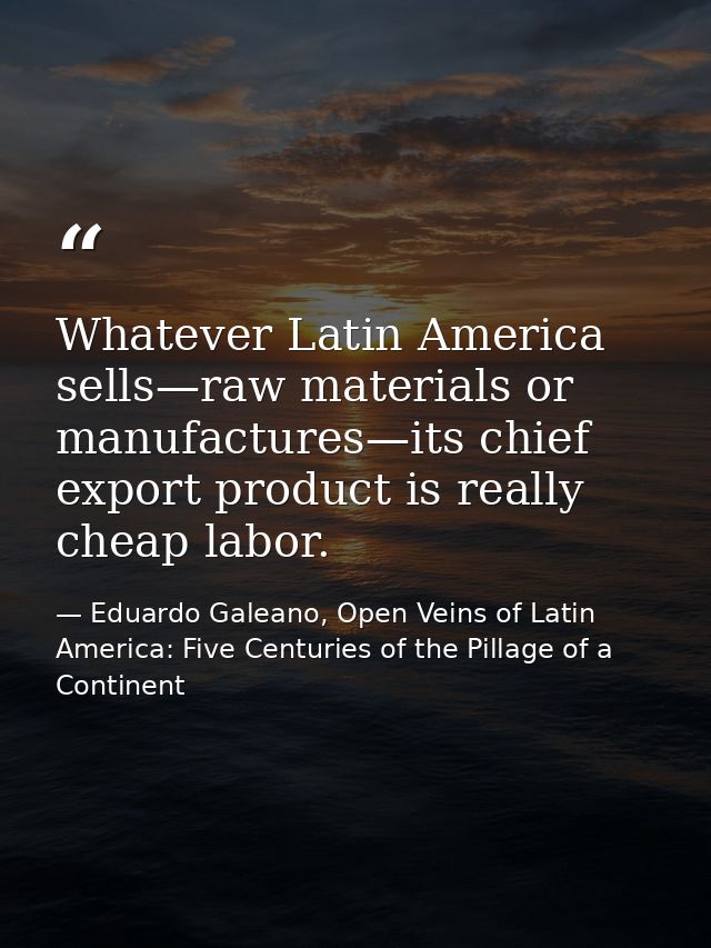 Whatever Latin America sells—raw materials or manufactures—its chief export product is really cheap labor. — Eduardo Galeano, Open Veins of Latin America: Five Centuries of the Pillage of a Continent