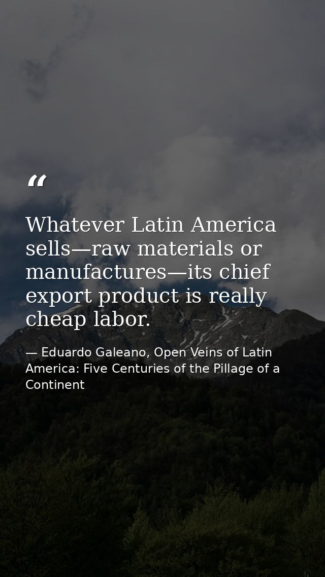 Whatever Latin America sells—raw materials or manufactures—its chief export product is really cheap labor. — Eduardo Galeano, Open Veins of Latin America: Five Centuries of the Pillage of a Continent