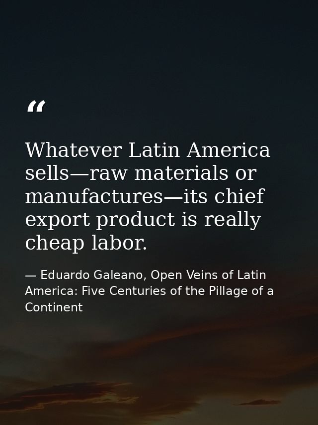 Whatever Latin America sells—raw materials or manufactures—its chief export product is really cheap labor. — Eduardo Galeano, Open Veins of Latin America: Five Centuries of the Pillage of a Continent