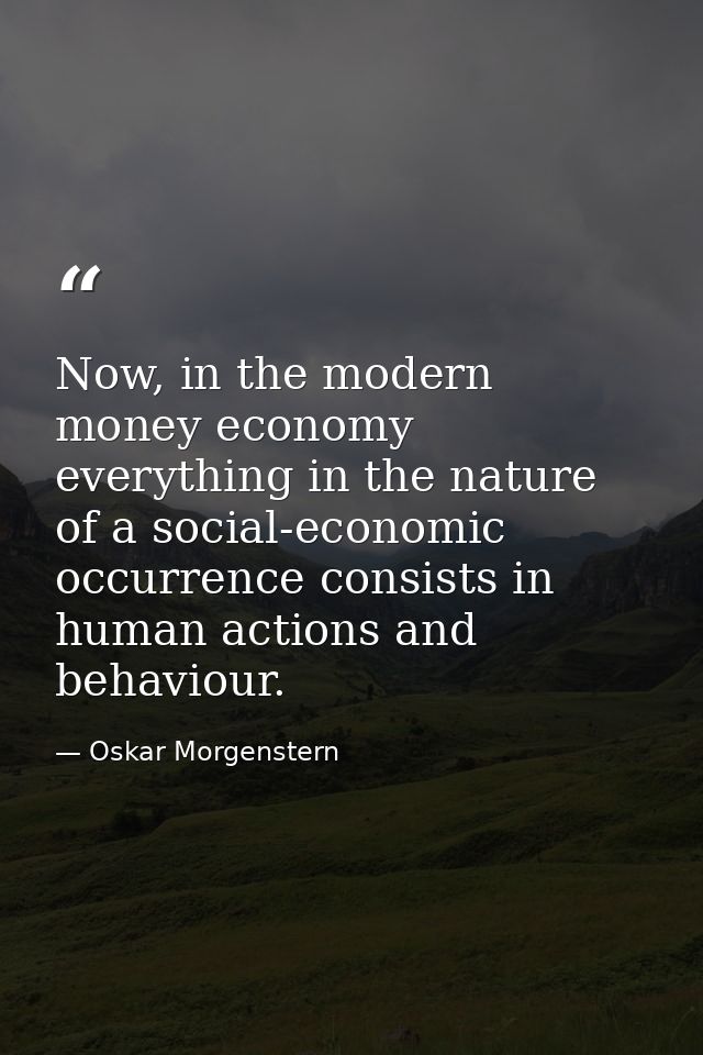 Now, in the modern money economy everything in the nature of a social-economic occurrence consists in human actions and  — Oskar Morgenstern