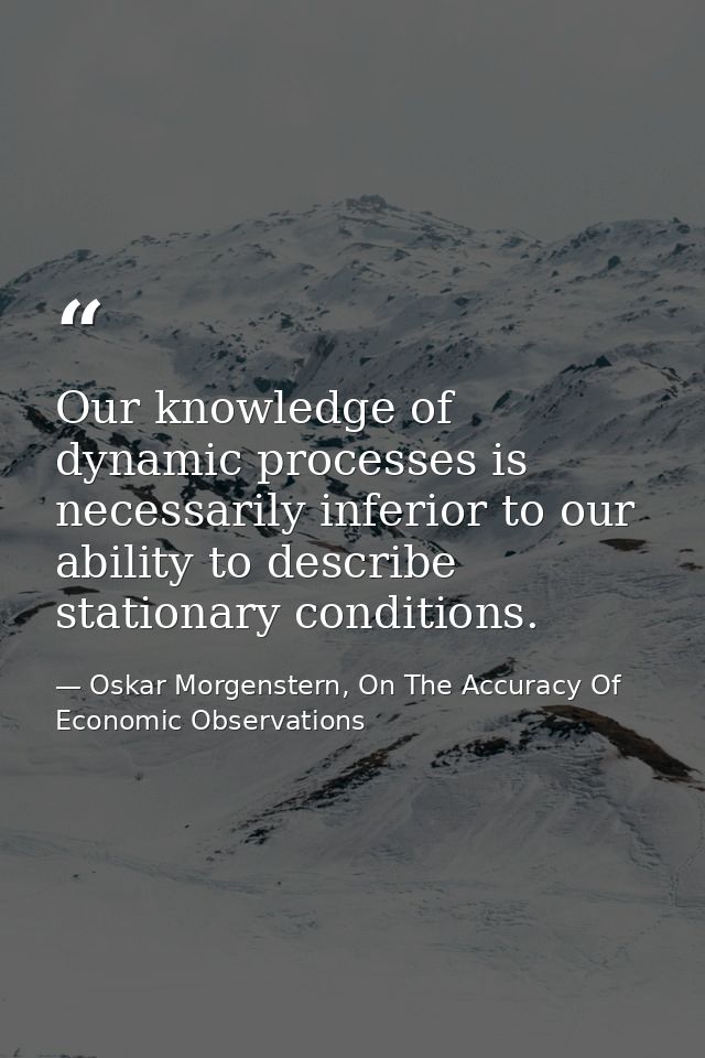 Our knowledge of dynamic processes is necessarily inferior to our ability to describe stationary conditions. — Oskar Morgenstern, On The Accuracy Of Economic Observations