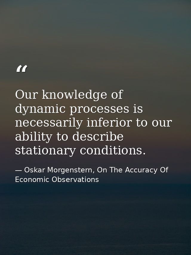 Our knowledge of dynamic processes is necessarily inferior to our ability to describe stationary conditions. — Oskar Morgenstern, On The Accuracy Of Economic Observations