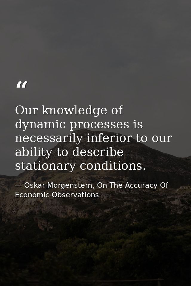 Our knowledge of dynamic processes is necessarily inferior to our ability to describe stationary conditions. — Oskar Morgenstern, On The Accuracy Of Economic Observations