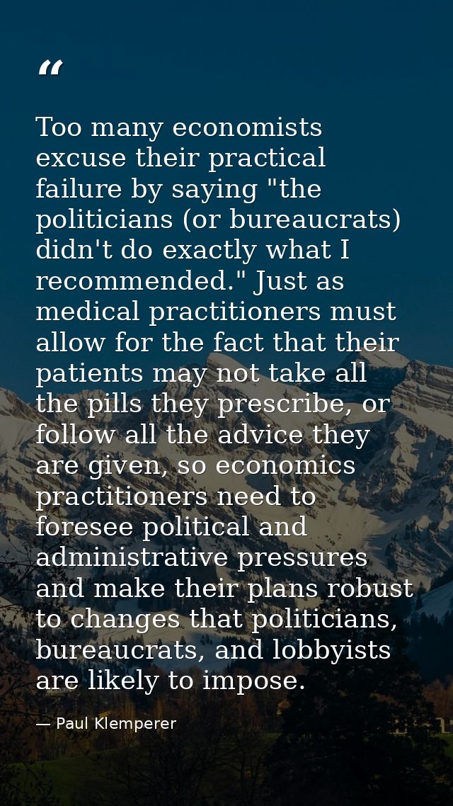 Too many economists excuse their practical failure by saying "the politicians (or bureaucrats) didn't do exactly what I  — Paul Klemperer