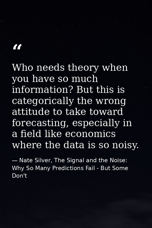 Who needs theory when you have so much information? But this is categorically the wrong attitude to take toward forecast — Nate Silver, The Signal and the Noise: Why So Many Predictions Fail - But Some Don't