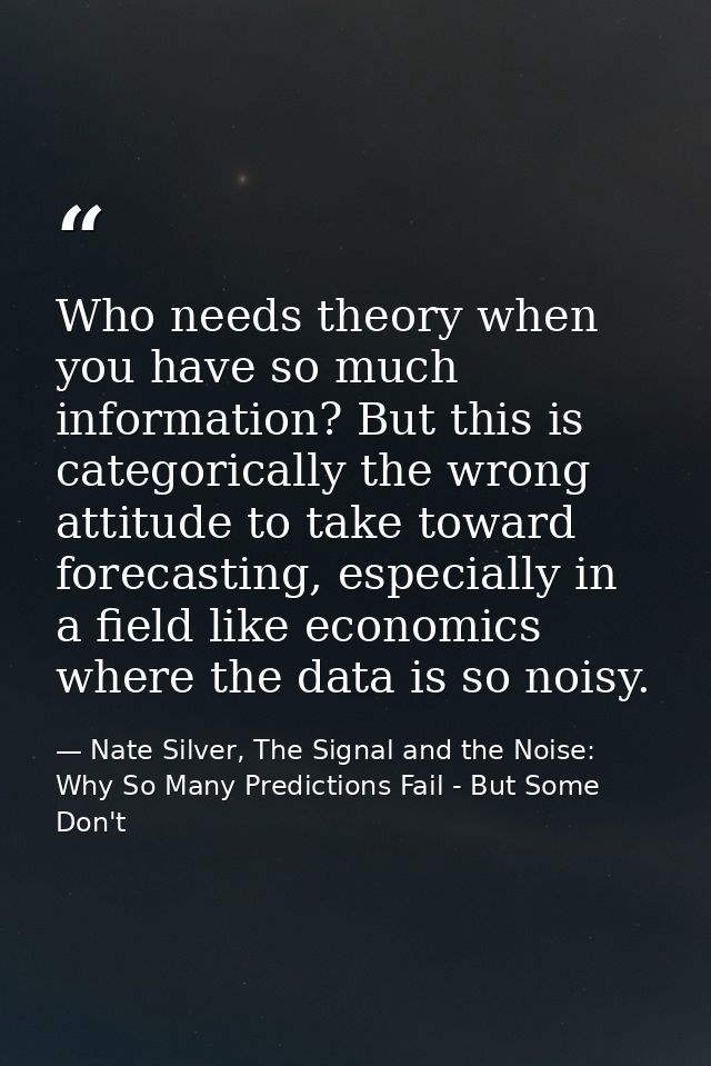 Who needs theory when you have so much information? But this is categorically the wrong attitude to take toward forecast — Nate Silver, The Signal and the Noise: Why So Many Predictions Fail - But Some Don't