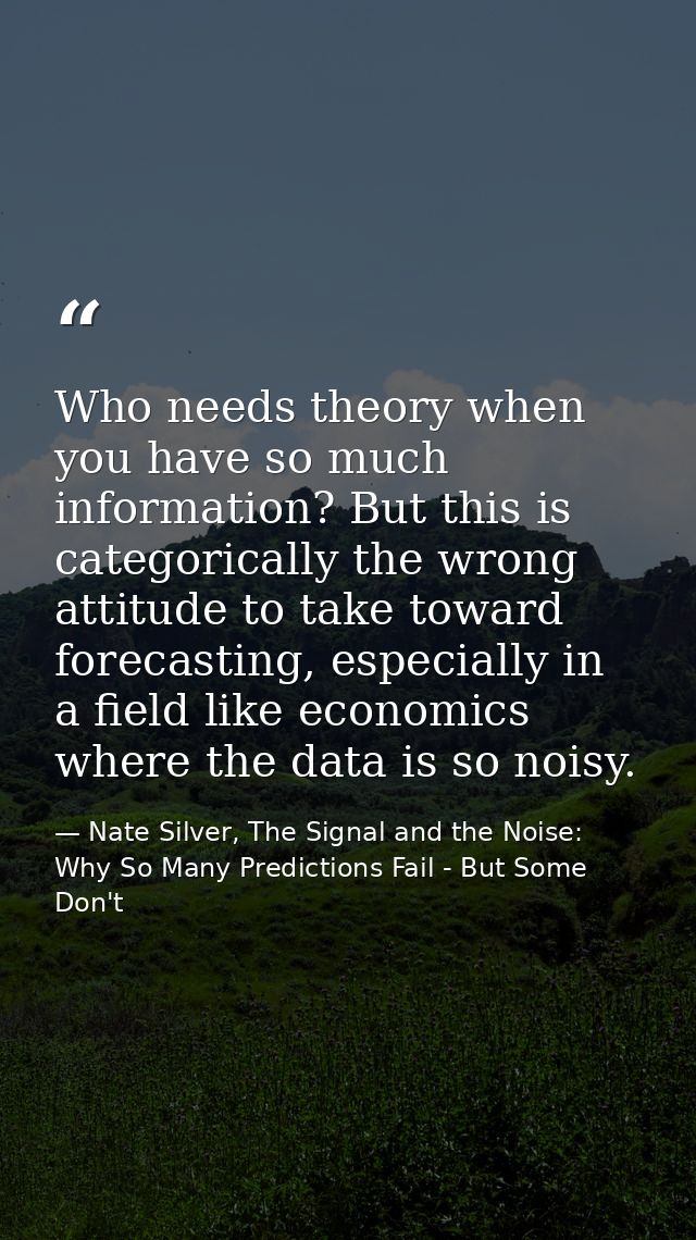 Who needs theory when you have so much information? But this is categorically the wrong attitude to take toward forecast — Nate Silver, The Signal and the Noise: Why So Many Predictions Fail - But Some Don't