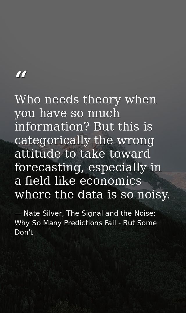 Who needs theory when you have so much information? But this is categorically the wrong attitude to take toward forecast — Nate Silver, The Signal and the Noise: Why So Many Predictions Fail - But Some Don't