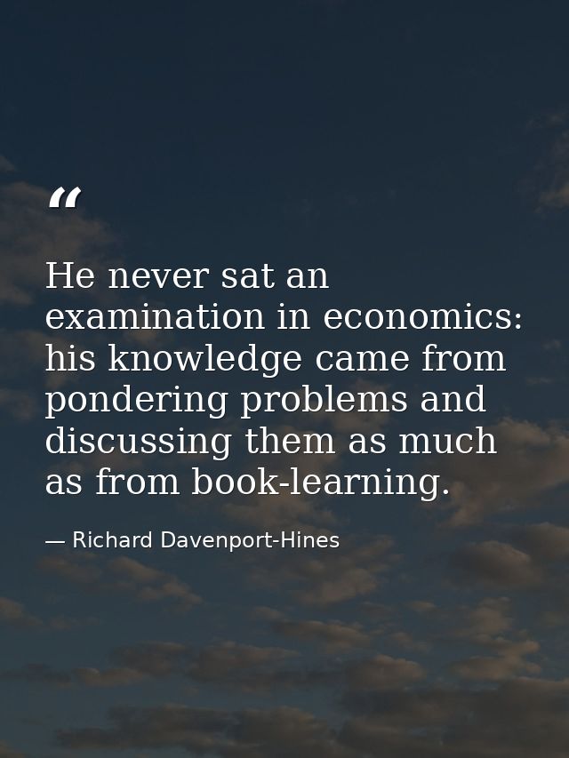 He never sat an examination in economics: his knowledge came from pondering problems and discussing them as much as from — Richard Davenport-Hines