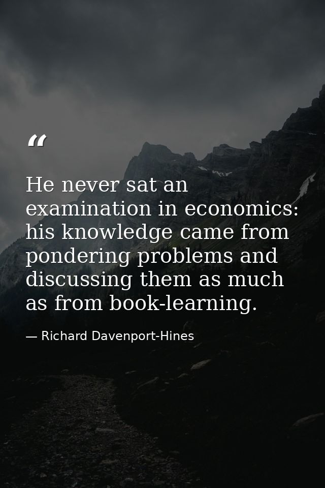 He never sat an examination in economics: his knowledge came from pondering problems and discussing them as much as from — Richard Davenport-Hines