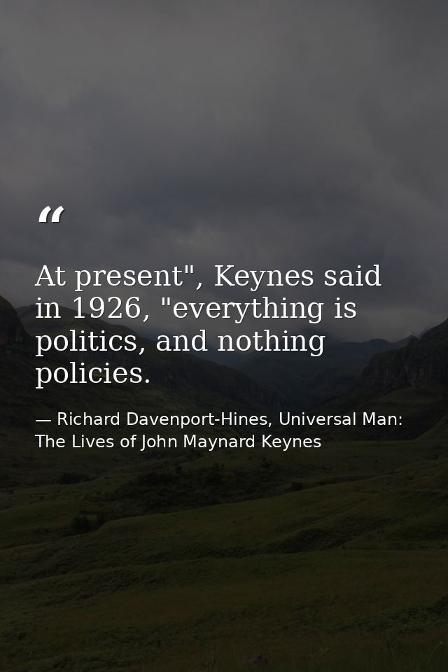 At present", Keynes said in 1926, "everything is politics, and nothing policies. — Richard Davenport-Hines, Universal Man: The Lives of John Maynard Keynes