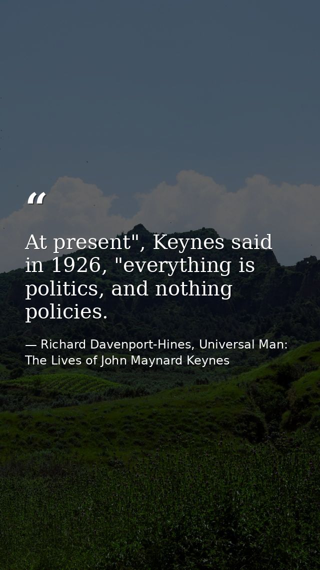 At present", Keynes said in 1926, "everything is politics, and nothing policies. — Richard Davenport-Hines, Universal Man: The Lives of John Maynard Keynes