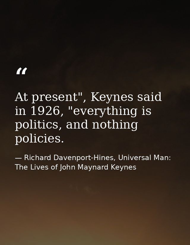 At present", Keynes said in 1926, "everything is politics, and nothing policies. — Richard Davenport-Hines, Universal Man: The Lives of John Maynard Keynes
