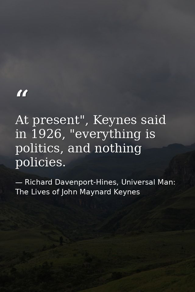 At present", Keynes said in 1926, "everything is politics, and nothing policies. — Richard Davenport-Hines, Universal Man: The Lives of John Maynard Keynes