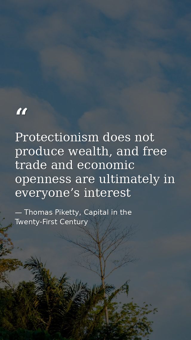 Protectionism does not produce wealth, and free trade and economic openness are ultimately in everyone’s interest — Thomas Piketty, Capital in the Twenty-First Century