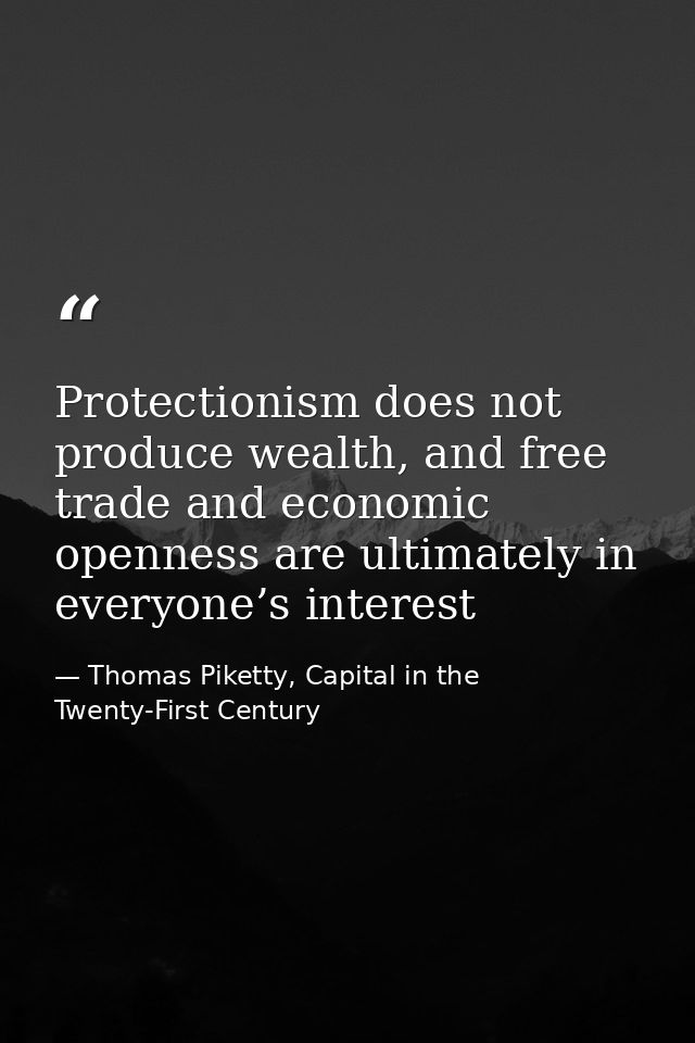 Protectionism does not produce wealth, and free trade and economic openness are ultimately in everyone’s interest — Thomas Piketty, Capital in the Twenty-First Century