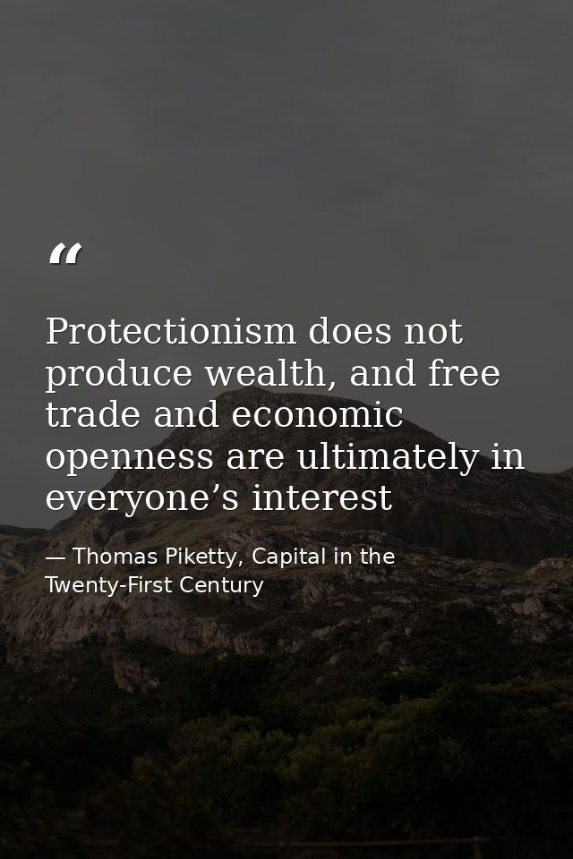 Protectionism does not produce wealth, and free trade and economic openness are ultimately in everyone’s interest — Thomas Piketty, Capital in the Twenty-First Century