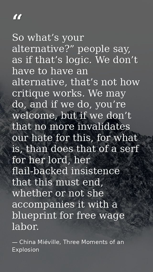 So what’s your alternative?” people say, as if that’s logic. We don’t have to have an alternative, that’s not how critiq — China Miéville, Three Moments of an Explosion